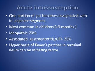 • One portion of gut becomes invaginated with
in adjacent segment.
• Most common in children(3-9 months.)
• Ideopathic-70%
• Associated gastroenteritis/UTI- 30%
• Hyperlpasia of Peyer’s patches in terminal
ileum can be initiating factor.
 