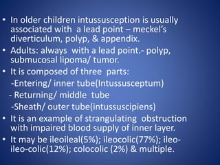 • In older children intussusception is usually
associated with a lead point – meckel’s
diverticulum, polyp, & appendix.
• Adults: always with a lead point.- polyp,
submucosal lipoma/ tumor.
• It is composed of three parts:
-Entering/ inner tube(Intussusceptum)
- Returning/ middle tube
-Sheath/ outer tube(intussuscipiens)
• It is an example of strangulating obstruction
with impaired blood supply of inner layer.
• It may be ileoileal(5%); ileocolic(77%); ileo-
ileo-colic(12%); colocolic (2%) & multiple.
 