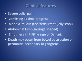 • Severe colic pain.
• vomitting as time progress
• blood & mucus (the ‘redcurrent’ jelly stool).
• Abdominal lump(sausage shaped)
• Emptiness in RIF(the sign of Dance).
• Death may occur from bowel obstruction or
peritonitis secondary to gangrene.
 