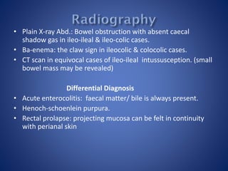 • Plain X-ray Abd.: Bowel obstruction with absent caecal
shadow gas in ileo-ileal & ileo-colic cases.
• Ba-enema: the claw sign in ileocolic & colocolic cases.
• CT scan in equivocal cases of ileo-ileal intussusception. (small
bowel mass may be revealed)
Differential Diagnosis
• Acute enterocolitis: faecal matter/ bile is always present.
• Henoch-schoenlein purpura.
• Rectal prolapse: projecting mucosa can be felt in continuity
with perianal skin
 