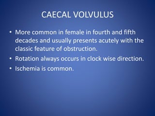 CAECAL VOLVULUS
• More common in female in fourth and fifth
decades and usually presents acutely with the
classic feature of obstruction.
• Rotation always occurs in clock wise direction.
• Ischemia is common.
 