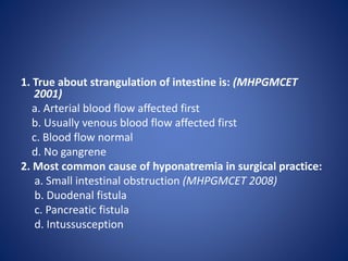 1. True about strangulation of intestine is: (MHPGMCET
2001)
a. Arterial blood flow affected first
b. Usually venous blood flow affected first
c. Blood flow normal
d. No gangrene
2. Most common cause of hyponatremia in surgical practice:
a. Small intestinal obstruction (MHPGMCET 2008)
b. Duodenal fistula
c. Pancreatic fistula
d. Intussusception
 