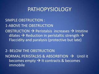PATHOPYSIOLOGY
SIMPLE OBSTRUCTION :
1-ABOVE THE OBSTRUCTION
OBSTRUCTION  Peristalsis increases  Intstine
dilates  Reduction in peristaltic strength 
Flaccidity and paralysis (protective but late)
2- BELOW THE OBSTRUCTION
NORMAL PERISTALSIS & ABSORBTION  Until it
becomes empty  It contracts & becomes
immobile
 
