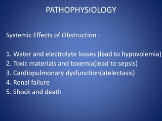 PATHOPHYSIOLOGY
Systemic Effects of Obstruction :
1. Water and electrolyte losses (lead to hypovolemia)
2. Toxic materials and toxemia(lead to sepsis)
3. Cardiopulmonary dysfunction(atelectasis)
4. Renal failure
5. Shock and death
 