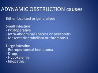 ADYNAMIC OBSTRUCTION causes
Either localized or generalized
Small intestine
- Postoperative
- Intra-abdominal abscess or peritonitis
- Mesenteric embolism or thrombosis
Large intestine
- Retroperitoneal hematoma
- Drugs
- Hypokalemia
- Idiopathic
 