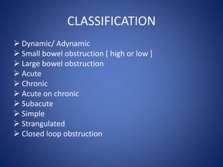 CLASSIFICATION
 Dynamic/ Adynamic
 Small bowel obstruction [ high or low ]
 Large bowel obstruction
 Acute
 Chronic
 Acute on chronic
 Subacute
 Simple
 Strangulated
 Closed loop obstruction
 