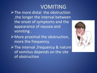 VOMITING
The more distal the obstruction
,the longer the interval between
the onset of symptoms and the
appearance of nausea and
vomiting .
More proximal the obstruction,
more the frequency.
The interval ,frequency & nature
of vomitus depends on the site
of obstruction
 