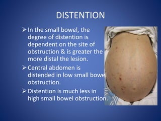 DISTENTION
In the small bowel, the
degree of distention is
dependent on the site of
obstruction & is greater the
more distal the lesion.
Central abdomen is
distended in low small bowel
obstruction.
Distention is much less in
high small bowel obstruction.
 