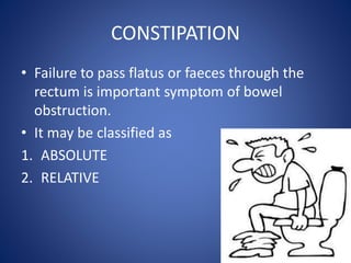 CONSTIPATION
• Failure to pass flatus or faeces through the
rectum is important symptom of bowel
obstruction.
• It may be classified as
1. ABSOLUTE
2. RELATIVE
 