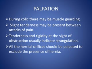 PALPATION
During colic there may be muscle guarding.
 Slight tenderness may be present between
attacks of pain.
Tenderness and rigidity at the sight of
obstruction usually indicate strangulation.
All the hernial orifices should be palpated to
exclude the presence of hernia.
 