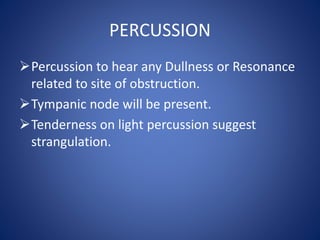 PERCUSSION
Percussion to hear any Dullness or Resonance
related to site of obstruction.
Tympanic node will be present.
Tenderness on light percussion suggest
strangulation.
 