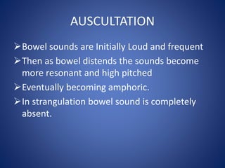 AUSCULTATION
Bowel sounds are Initially Loud and frequent
Then as bowel distends the sounds become
more resonant and high pitched
Eventually becoming amphoric.
In strangulation bowel sound is completely
absent.
 