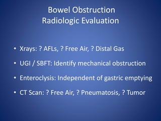 Bowel Obstruction
Radiologic Evaluation
• Xrays: ? AFLs, ? Free Air, ? Distal Gas
• UGI / SBFT: Identify mechanical obstruction
• Enteroclysis: Independent of gastric emptying
• CT Scan: ? Free Air, ? Pneumatosis, ? Tumor
 