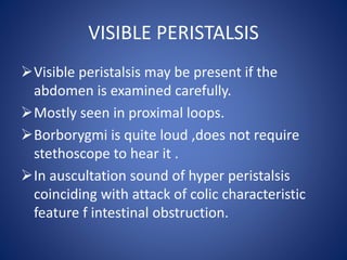 VISIBLE PERISTALSIS
Visible peristalsis may be present if the
abdomen is examined carefully.
Mostly seen in proximal loo...