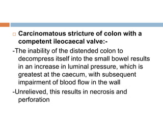  Carcinomatous stricture of colon with a
competent ileocaecal valve:-
-The inability of the distended colon to
decompress itself into the small bowel results
in an increase in luminal pressure, which is
greatest at the caecum, with subsequent
impairment of blood flow in the wall
-Unrelieved, this results in necrosis and
perforation
 