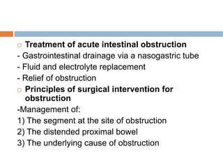  Treatment of acute intestinal obstruction
- Gastrointestinal drainage via a nasogastric tube
- Fluid and electrolyte replacement
- Relief of obstruction
 Principles of surgical intervention for
obstruction
-Management of:
1) The segment at the site of obstruction
2) The distended proximal bowel
3) The underlying cause of obstruction
 