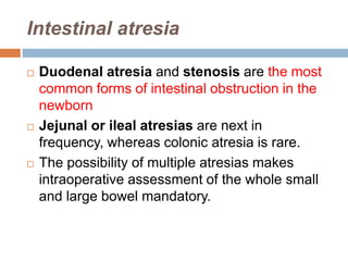 Intestinal atresia
 Duodenal atresia and stenosis are the most
common forms of intestinal obstruction in the
newborn
 Jejunal or ileal atresias are next in
frequency, whereas colonic atresia is rare.
 The possibility of multiple atresias makes
intraoperative assessment of the whole small
and large bowel mandatory.
 