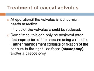 Treatment of caecal volvulus
 At operation,if the volvulus is ischaemic –
needs resection
If, viable- the volvulus should be reduced.
 Sometimes, this can only be achieved after
decompression of the caecum using a needle.
Further management consists of fixation of the
caecum to the right iliac fossa (caecopexy)
and/or a caecostomy
 