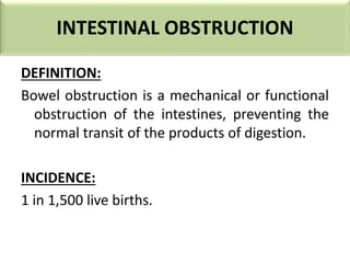 INTESTINAL OBSTRUCTION
DEFINITION:
Bowel obstruction is a mechanical or functional
obstruction of the intestines, preventing the
normal transit of the products of digestion.
INCIDENCE:
1 in 1,500 live births.
 