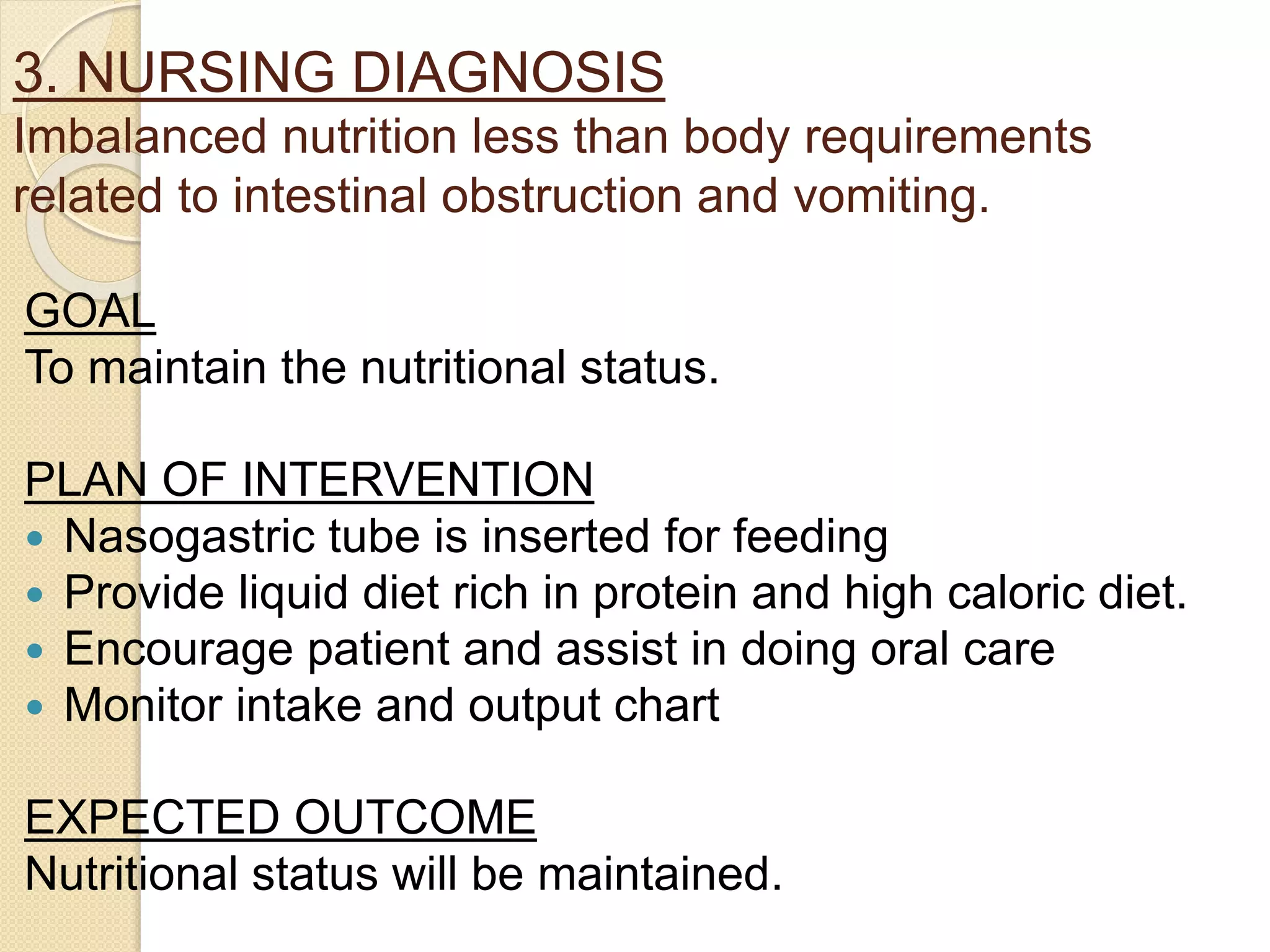 3. NURSING DIAGNOSIS
Imbalanced nutrition less than body requirements
related to intestinal obstruction and vomiting.
GOAL
To maintain the nutritional status.
PLAN OF INTERVENTION
 Nasogastric tube is inserted for feeding
 Provide liquid diet rich in protein and high caloric diet.
 Encourage patient and assist in doing oral care
 Monitor intake and output chart
EXPECTED OUTCOME
Nutritional status will be maintained.
 