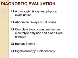 DIAGNOSTIC EVALUATION
 A thorough history and physical
examination
 Abdominal X-rays or CT scans
 Complete blood count and serum
electrolyte amylase and blood Urea,
nitrogen
 Barium Enema
 Sigmoidoscopy/ Colonoscopy
 