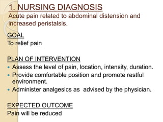 1. NURSING DIAGNOSIS
Acute pain related to abdominal distension and
increased peristalsis.
GOAL
To relief pain
PLAN OF INTERVENTION
 Assess the level of pain, location, intensity, duration.
 Provide comfortable position and promote restful
environment.
 Administer analgesics as advised by the physician.
EXPECTED OUTCOME
Pain will be reduced
 