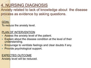 4. NURSING DIAGNOSIS
Anxiety related to lack of knowledge about the disease
process as evidence by asking questions.
GOAL
To reduce the anxiety level.
PLAN OF INTERVENTION
 Assess the anxiety level of the patient.
 Explain about the disease condition at the level of their
understanding.
 Encourage to ventilate feelings and clear doubts if any.
 Provide psychological support.
EXPECTED OUTCOME
Anxiety level will be reduced.
 