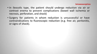 • In ileocolic type, the patient should undergo reduction via air or
contrast enema to prevent complications (bowel wall ischemia or
necrosis, perforation, and shock)
• Surgery for patients in whom reduction is unsuccessful or have
contraindications to fluoroscopic reduction (e.g. free air, peritonitis,
or signs of shock).
101
Intussusception
 