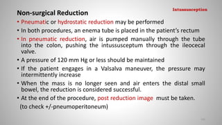Non-surgical Reduction
• Pneumatic or hydrostatic reduction may be performed
• In both procedures, an enema tube is placed in the patient’s rectum
• In pneumatic reduction, air is pumped manually through the tube
into the colon, pushing the intussusceptum through the ileocecal
valve.
• A pressure of 120 mm Hg or less should be maintained
• If the patient engages in a Valsalva maneuver, the pressure may
intermittently increase
• When the mass is no longer seen and air enters the distal small
bowel, the reduction is considered successful.
• At the end of the procedure, post reduction image must be taken.
(to check +/-pneumoperitoneum)
102
Intussusception
 