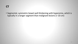 CT
• Segmental, symmetric bowel wall thickening with hyperemia, which is
typically in a longer segment than malignant lesions (> 10 cm)
108
 