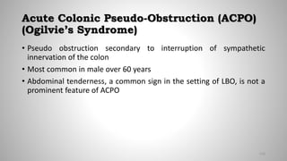 Acute Colonic Pseudo-Obstruction (ACPO)
(Ogilvie’s Syndrome)
• Pseudo obstruction secondary to interruption of sympathetic
innervation of the colon
• Most common in male over 60 years
• Abdominal tenderness, a common sign in the setting of LBO, is not a
prominent feature of ACPO
110
 