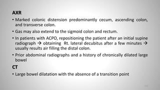 AXR
• Marked colonic distension predominantly cecum, ascending colon,
and transverse colon.
• Gas may also extend to the sigmoid colon and rectum.
• In patients with ACPO, repositioning the patient after an initial supine
radiograph  obtaining Rt. lateral decubitus after a few minutes 
usually results air filling the distal colon.
• Prior abdominal radiographs and a history of chronically dilated large
bowel
CT
• Large bowel dilatation with the absence of a transition point
112
 