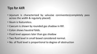 Tips for AXR
• Jejunum is characterized by valvulae conniventes(completely pass
across the width & regularly placed)
• Ileum is featureless.
• Caecum is shown by rounded gas shadow in RIF.
• Colon shows haustral folds.
• Fluid level appears later than gas shadow
• Two fluid level in small bowel considered normal.
• No. of fluid level is proportional to degree of obstruction
 