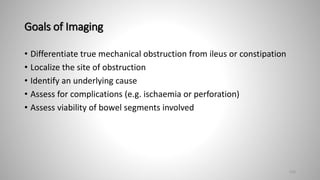 Goals of Imaging
• Differentiate true mechanical obstruction from ileus or constipation
• Localize the site of obstruction
• Identify an underlying cause
• Assess for complications (e.g. ischaemia or perforation)
• Assess viability of bowel segments involved
120
 