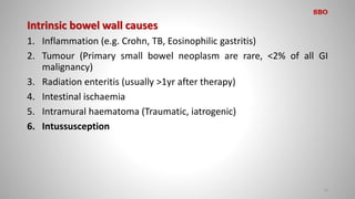 Intrinsic bowel wall causes
1. Inflammation (e.g. Crohn, TB, Eosinophilic gastritis)
2. Tumour (Primary small bowel neoplasm are rare, <2% of all GI
malignancy)
3. Radiation enteritis (usually >1yr after therapy)
4. Intestinal ischaemia
5. Intramural haematoma (Traumatic, iatrogenic)
6. Intussusception
13
SBO
 