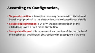 According to Configuration,
• Simple obstruction: a transition zone may be seen with dilated small
bowel loops proximal to the obstruction, and collapsed loops distally
• Closed-loop obstruction: a U- or V-shaped configuration of the
dilated loops with a fixed radial distribution
• Strangulated bowel: this represents incarceration of the two limbs of
the mechanical small bowel obstruction with subsequent ischaemia
21
 