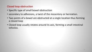 Closed loop obstruction
• Specific type of small bowel obstruction
• secondary to adhesions, a twist of the mesentery or herniation.
• Two points of a bowel are obstructed at a single location thus forming
a closed loop
• Closed loop usually rotates around its axis, forming a small intestinal
volvulus.
23
 
