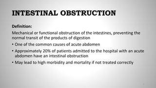 INTESTINAL OBSTRUCTION
Definition:
Mechanical or functional obstruction of the intestines, preventing the
normal transit of the products of digestion
• One of the common causes of acute abdomen
• Approximately 20% of patients admitted to the hospital with an acute
abdomen have an intestinal obstruction
• May lead to high morbidity and mortality if not treated correctly
3
 