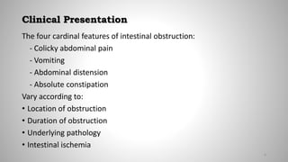 Clinical Presentation
The four cardinal features of intestinal obstruction:
- Colicky abdominal pain
- Vomiting
- Abdominal distension
- Absolute constipation
Vary according to:
• Location of obstruction
• Duration of obstruction
• Underlying pathology
• Intestinal ischemia
6
 