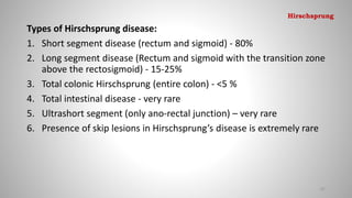 Types of Hirschsprung disease:
1. Short segment disease (rectum and sigmoid) - 80%
2. Long segment disease (Rectum and sigmoid with the transition zone
above the rectosigmoid) - 15-25%
3. Total colonic Hirschsprung (entire colon) - <5 %
4. Total intestinal disease - very rare
5. Ultrashort segment (only ano-rectal junction) – very rare
6. Presence of skip lesions in Hirschsprung’s disease is extremely rare
67
Hirschsprung
 
