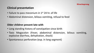 Clinical presentation
• Failure to pass meconium in 1st 24 hr. of life
• Abdominal distension, bilious vomiting, refusal to feed
Older children present late with
• Long standing history of constipation since birth
• Toxic Megacolon (Fever, abdominal distension, bilious vomiting,
explosive diarrhea, dehydration, shock)
• Spontaneous perforation (esp. in long segment)
69
Hirschsprung
 