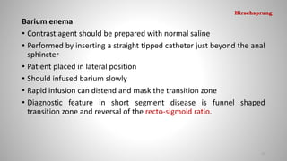Barium enema
• Contrast agent should be prepared with normal saline
• Performed by inserting a straight tipped catheter just beyond the anal
sphincter
• Patient placed in lateral position
• Should infused barium slowly
• Rapid infusion can distend and mask the transition zone
• Diagnostic feature in short segment disease is funnel shaped
transition zone and reversal of the recto-sigmoid ratio.
72
Hirschsprung
 