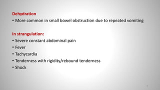 Dehydration
• More common in small bowel obstruction due to repeated vomiting
In strangulation:
• Severe constant abdominal pain
• Fever
• Tachycardia
• Tenderness with rigidity/rebound tenderness
• Shock
8
 