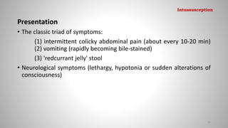 Presentation
• The classic triad of symptoms:
(1) intermittent colicky abdominal pain (about every 10-20 min)
(2) vomiting (rapidly becoming bile-stained)
(3) 'redcurrant jelly' stool
• Neurological symptoms (lethargy, hypotonia or sudden alterations of
consciousness)
88
Intussusception
 