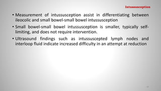 • Measurement of intussusception assist in differentiating between
ileocolic and small bowel-small bowel intussusception
• Small bowel-small bowel intussusception is smaller, typically self-
limiting, and does not require intervention.
• Ultrasound findings such as intussuscepted lymph nodes and
interloop fluid indicate increased difficulty in an attempt at reduction
99
Intussusception
 