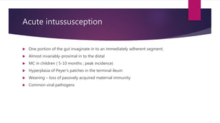Acute intussusception
 One portion of the gut invaginate in to an immediately adherent segment;
 Almost invariably-proximal in to the distal
 MC in children ( 5-10 months ; peak incidence)
 Hyperplasia of Peyer’s patches in the terminal ileum
 Weaning – loss of passively acquired maternal immunity
 Common viral pathogens
 