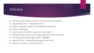 Volvulus
 Twisting or axial rotation of a portion of bowel abouts its mesentery
 Causes obstruction ( > 180 degree tortion)
 If tight – vasocular occlusion in the mesentery( 360 degree)
 Primary or secondary
 May involve small intestine, caecum or sihmoid colon
 Neonatal midgut volvulus sec to midgut malrotation is life threatening
 Commonest spontaneous type in adult – SIGMOID
 Sigmoid volvulus – relieved by decompression per anum
 Surgery – to prevent or relieve ischaemia
 