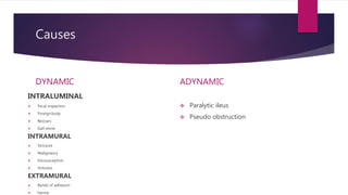 Causes
DYNAMIC
INTRALUMINAL
 Fecal impaction
 Foreignbody
 Bezoars
 Gall stone
INTRAMURAL
 Stricture
 Malignancy
 Intususception
 Volvulus
EXTRAMURAL
 Bands of adhesion
 hernia
ADYNAMIC
 Paralytic ileus
 Pseudo obstruction
 