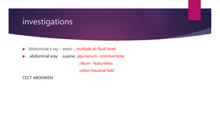 investigations
 Abdominal x ray – erect- ; multiple air fluid level
 abdominal xray - supine ; jejunanum –conniventose
; ileum- featureless
colon-haustral fold
CECT ABDOMEN
 