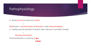 Pathophysiology
 Bowel proximal to obstruction dilates
↓
Distal bowel - normal peristalsis & absorption→later empty &collapses
 Initially proximal peristalsis increased→later reduction in peristaltic strength
↓
flaccidity and paralysis
Proximal distention is caused by 1. gas
2.fluid
 